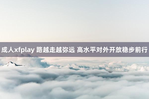 成人xfplay 路越走越弥远 高水平对外开放稳步前行