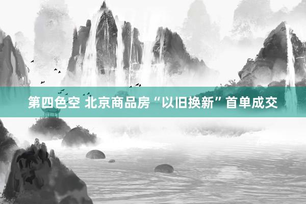 第四色空 北京商品房“以旧换新”首单成交