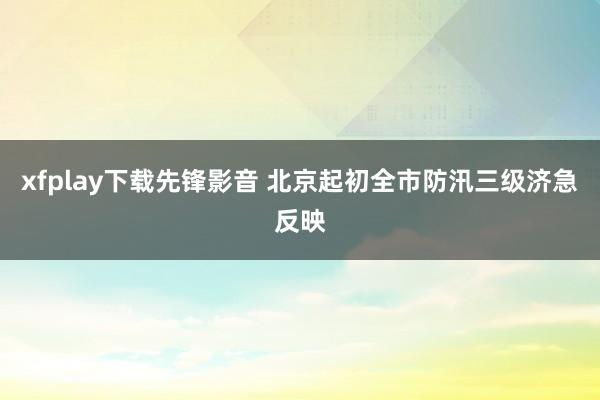 xfplay下载先锋影音 北京起初全市防汛三级济急反映