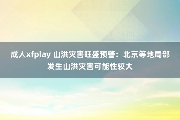 成人xfplay 山洪灾害旺盛预警：北京等地局部发生山洪灾害可能性较大