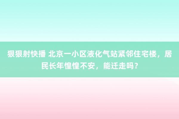 狠狠射快播 北京一小区液化气站紧邻住宅楼，居民长年惶惶不安，能迁走吗？