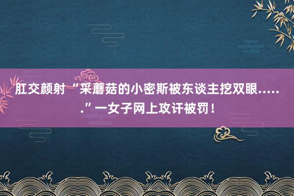 肛交颜射 “采蘑菇的小密斯被东谈主挖双眼......”一女子网上攻讦被罚！