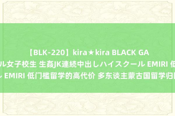 【BLK-220】kira★kira BLACK GAL 留年5年目のお姉黒ギャル女子校生 生姦JK連続中出しハイスクール EMIRI 低门槛留学的高代价 多东谈主蒙古国留学归国粹位不被认证