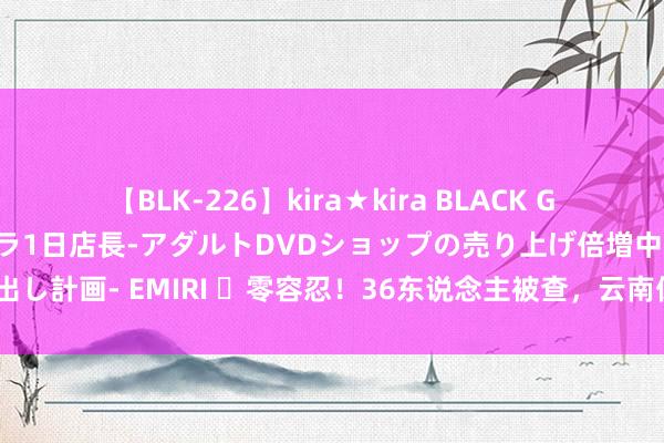 【BLK-226】kira★kira BLACK GAL 黒ギャル露出セクハラ1日店長-アダルトDVDショップの売り上げ倍増中出し計画- EMIRI ​零容忍！36东说念主被查，云南保山警方撤废2个赌博窝点