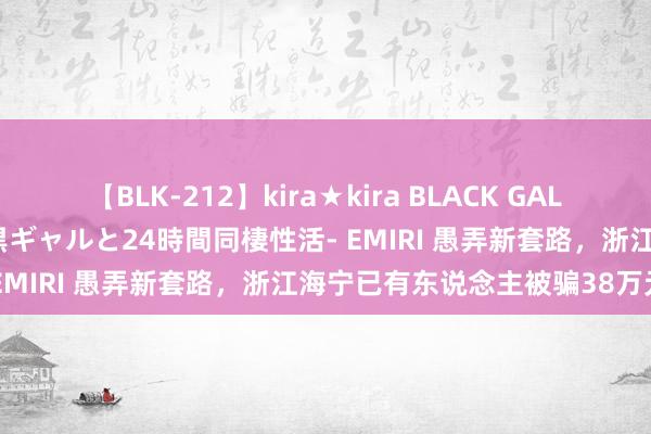 【BLK-212】kira★kira BLACK GAL レンタル痴女GAL-日焼け黒ギャルと24時間同棲性活- EMIRI 愚弄新套路，浙江海宁已有东说念主被骗38万元