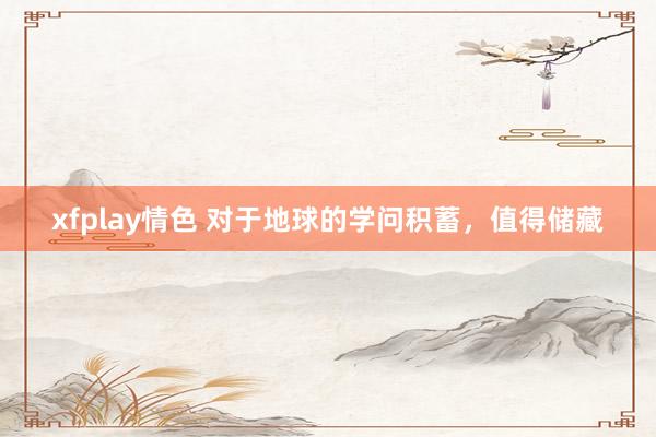 xfplay情色 对于地球的学问积蓄，值得储藏