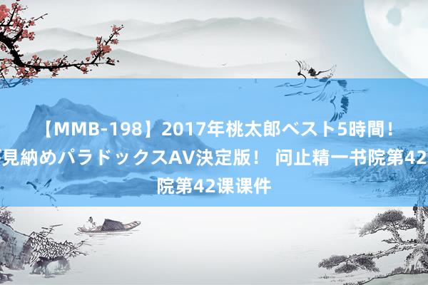 【MMB-198】2017年桃太郎ベスト5時間！これが見納めパラドックスAV決定版！ 问止精一书院第42课课件