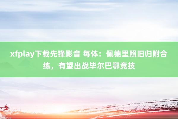 xfplay下载先锋影音 每体：佩德里照旧归附合练，有望出战毕尔巴鄂竞技