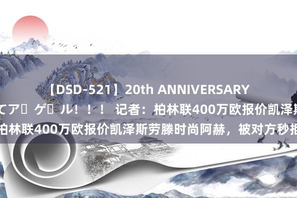 【DSD-521】20th ANNIVERSARY 50人のママがイッパイ教えてア・ゲ・ル！！！ 记者：柏林联400万欧报价凯泽斯劳滕时尚阿赫，被对方秒拒