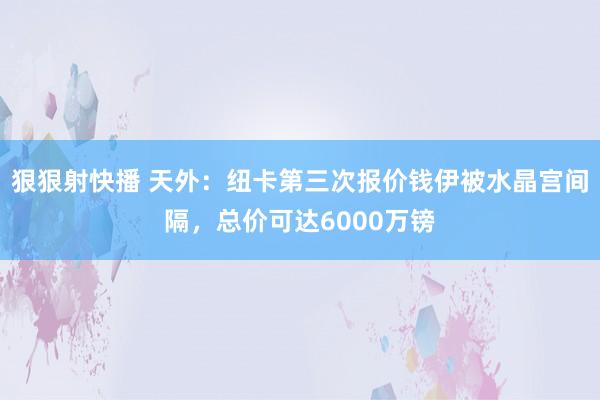 狠狠射快播 天外：纽卡第三次报价钱伊被水晶宫间隔，总价可达6000万镑