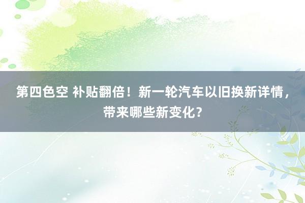 第四色空 补贴翻倍！新一轮汽车以旧换新详情，带来哪些新变化？