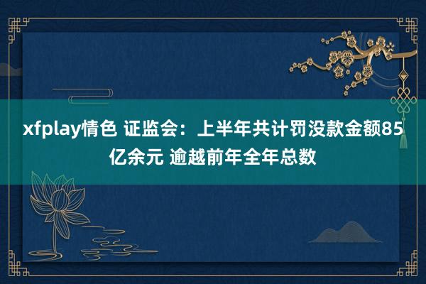 xfplay情色 证监会：上半年共计罚没款金额85亿余元 逾越前年全年总数