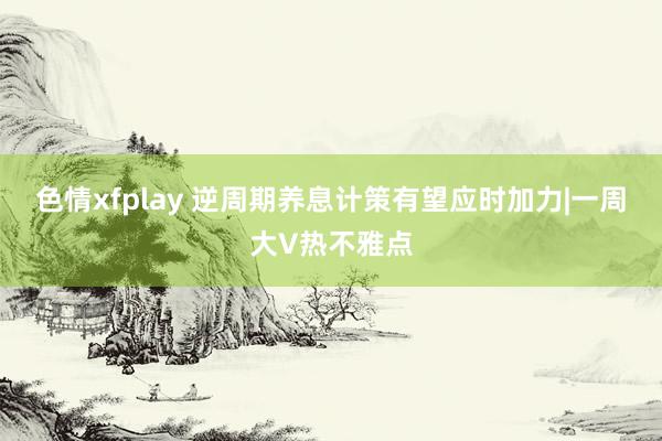 色情xfplay 逆周期养息计策有望应时加力|一周大V热不雅点