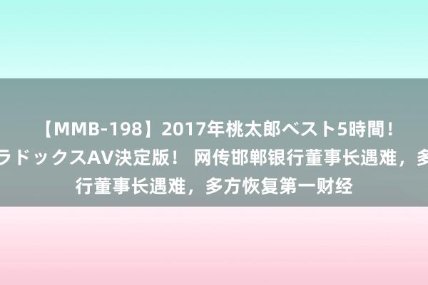 【MMB-198】2017年桃太郎ベスト5時間！これが見納めパラドックスAV決定版！ 网传邯郸银行董事长遇难，多方恢复第一财经