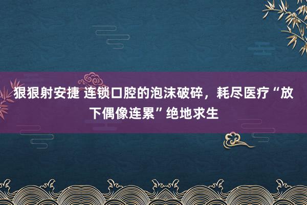 狠狠射安捷 连锁口腔的泡沫破碎，耗尽医疗“放下偶像连累”绝地求生