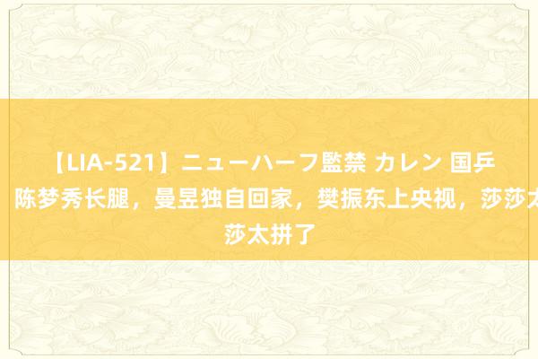 【LIA-521】ニューハーフ監禁 カレン 国乒假期，陈梦秀长腿，曼昱独自回家，樊振东上央视，莎莎太拼了