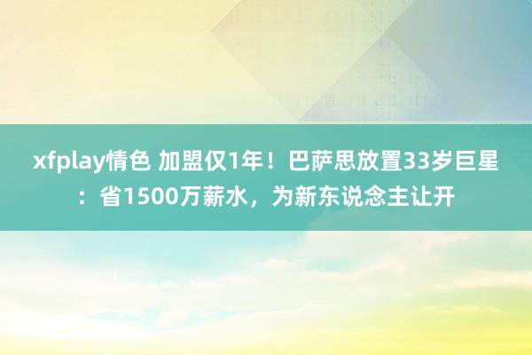 xfplay情色 加盟仅1年！巴萨思放置33岁巨星：省1500万薪水，为新东说念主让开