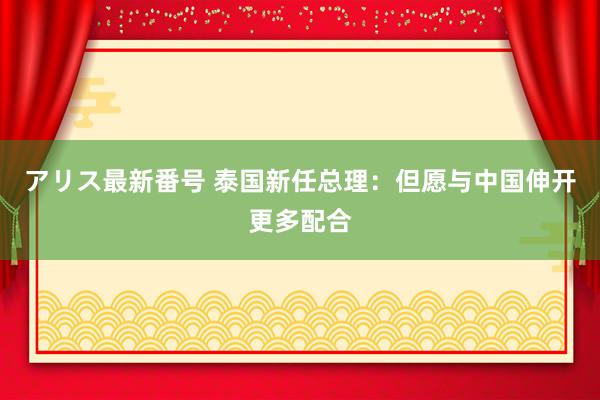 アリス最新番号 泰国新任总理：但愿与中国伸开更多配合