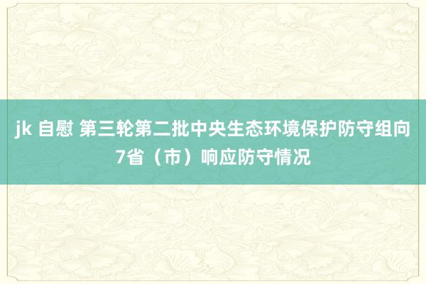 jk 自慰 第三轮第二批中央生态环境保护防守组向7省（市）响应防守情况