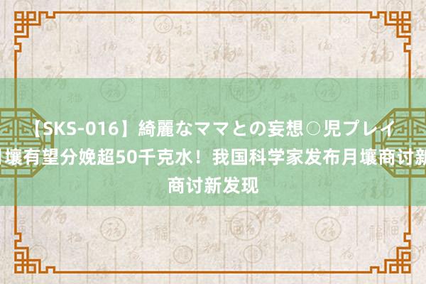 【SKS-016】綺麗なママとの妄想○児プレイ 1吨月壤有望分娩超50千克水！我国科学家发布月壤商讨新发现