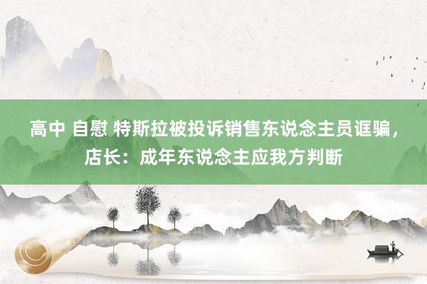 高中 自慰 特斯拉被投诉销售东说念主员诓骗，店长：成年东说念主应我方判断