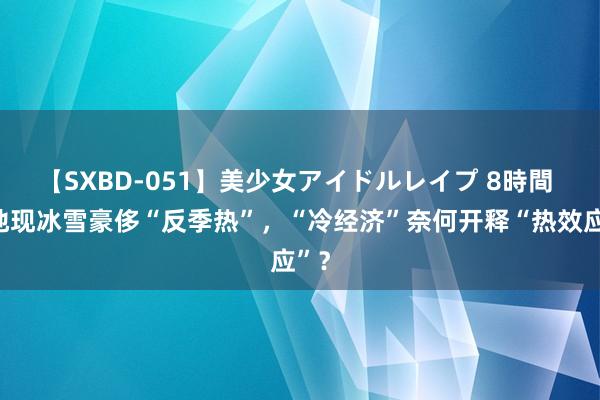 【SXBD-051】美少女アイドルレイプ 8時間 多地现冰雪豪侈“反季热”，“冷经济”奈何开释“热效应”？