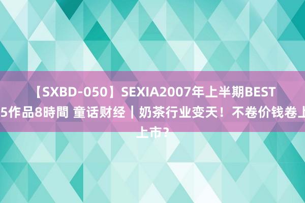 【SXBD-050】SEXIA2007年上半期BEST 全35作品8時間 童话财经｜奶茶行业变天！不卷价钱卷上市？