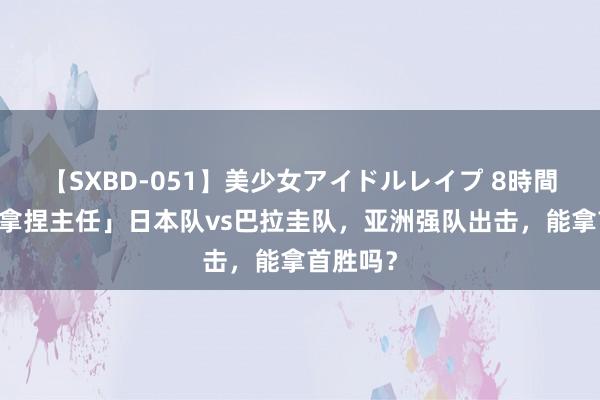 【SXBD-051】美少女アイドルレイプ 8時間 「精确拿捏主任」日本队vs巴拉圭队，亚洲强队出击，能拿首胜吗？