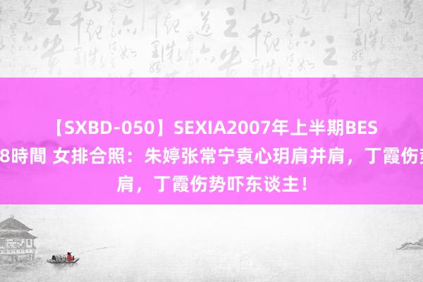 【SXBD-050】SEXIA2007年上半期BEST 全35作品8時間 女排合照：朱婷张常宁袁心玥肩并肩，丁霞伤势吓东谈主！