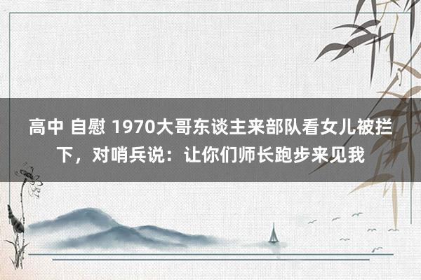 高中 自慰 1970大哥东谈主来部队看女儿被拦下，对哨兵说：让你们师长跑步来见我