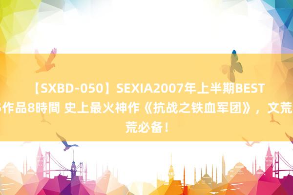 【SXBD-050】SEXIA2007年上半期BEST 全35作品8時間 史上最火神作《抗战之铁血军团》，文荒必备！