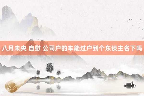 八月未央 自慰 公司户的车能过户到个东谈主名下吗