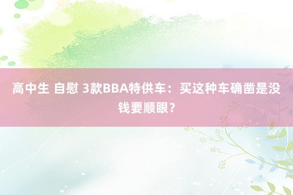 高中生 自慰 3款BBA特供车：买这种车确凿是没钱要顺眼？