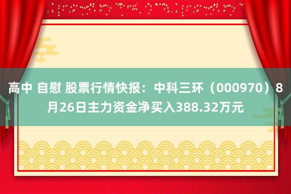 高中 自慰 股票行情快报：中科三环（000970）8月26日主力资金净买入388.32万元