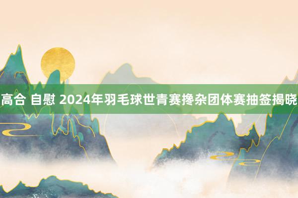 高合 自慰 2024年羽毛球世青赛搀杂团体赛抽签揭晓