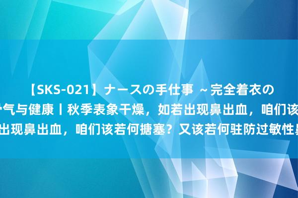 【SKS-021】ナースの手仕事 ～完全着衣のこだわり手コキ～ 时令骨气与健康丨秋季表象干燥，如若出现鼻出血，咱们该若何搪塞？又该若何驻防过敏性鼻炎呢？