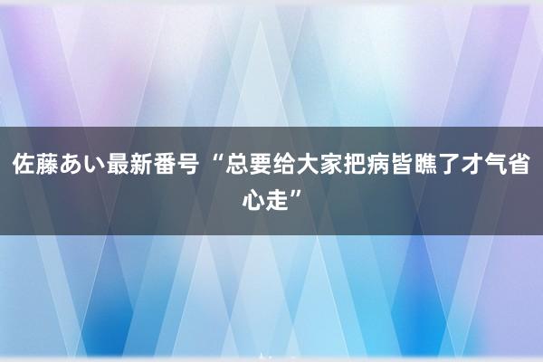 佐藤あい最新番号 “总要给大家把病皆瞧了才气省心走”