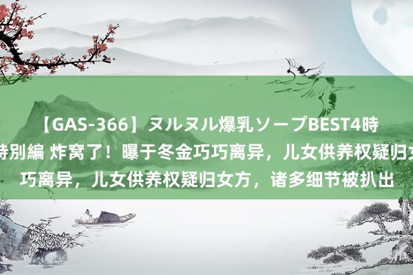 【GAS-366】ヌルヌル爆乳ソープBEST4時間 マットSEX騎乗位特別編 炸窝了！曝于冬金巧巧离异，儿女供养权疑归女方，诸多细节被扒出