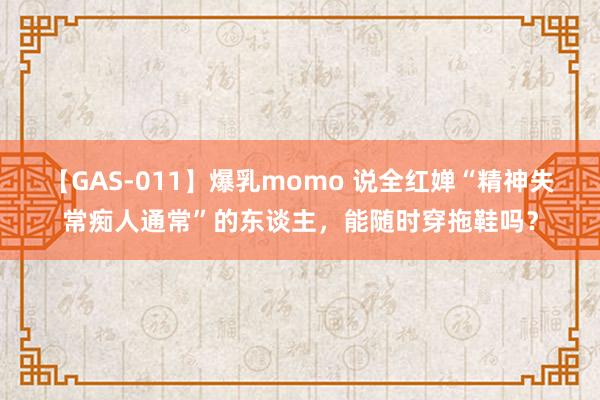 【GAS-011】爆乳momo 说全红婵“精神失常痴人通常”的东谈主，能随时穿拖鞋吗？