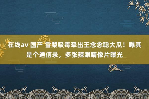 在线av 国产 雪梨吸毒牵出王念念聪大瓜！曝其是个通信录，多张辣眼睛像片曝光