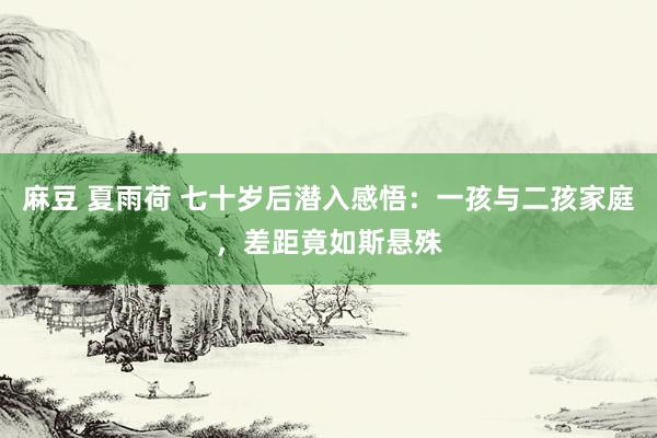 麻豆 夏雨荷 七十岁后潜入感悟：一孩与二孩家庭，差距竟如斯悬殊