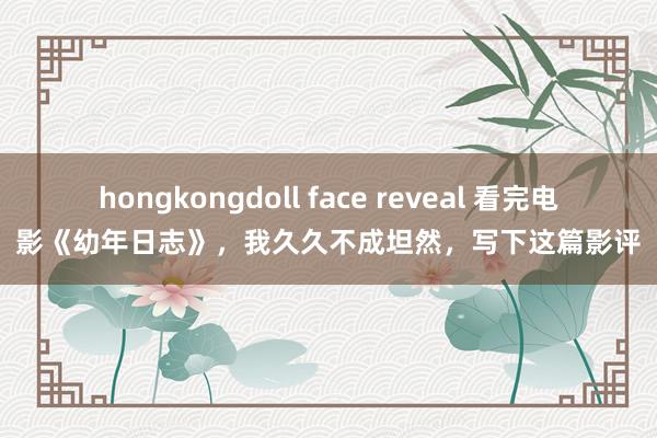 hongkongdoll face reveal 看完电影《幼年日志》，我久久不成坦然，写下这篇影评