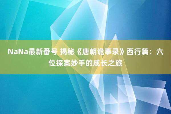 NaNa最新番号 揭秘《唐朝诡事录》西行篇：六位探案妙手的成长之旅