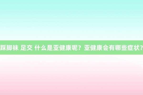 踩脚袜 足交 什么是亚健康呢？亚健康会有哪些症状？