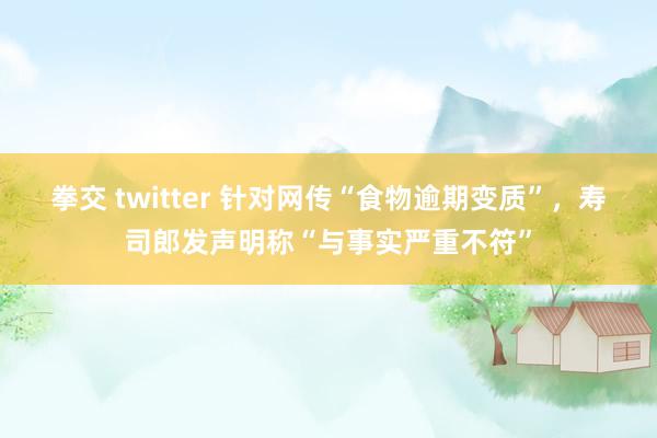 拳交 twitter 针对网传“食物逾期变质”，寿司郎发声明称“与事实严重不符”