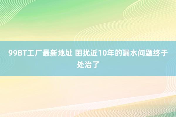 99BT工厂最新地址 困扰近10年的漏水问题终于处治了