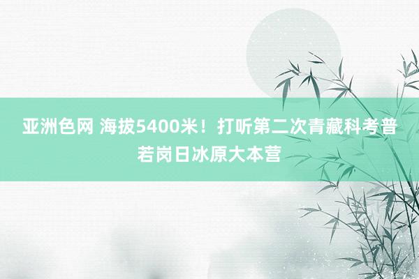 亚洲色网 海拔5400米！打听第二次青藏科考普若岗日冰原大本营