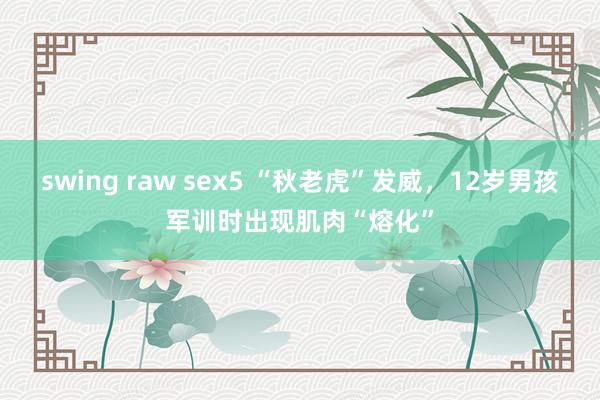 swing raw sex5 “秋老虎”发威，12岁男孩军训时出现肌肉“熔化”