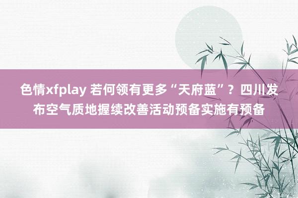 色情xfplay 若何领有更多“天府蓝”？四川发布空气质地握续改善活动预备实施有预备