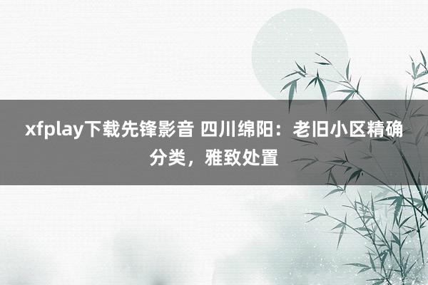 xfplay下载先锋影音 四川绵阳：老旧小区精确分类，雅致处置